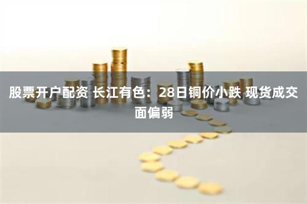 股票开户配资 长江有色：28日铜价小跌 现货成交面偏弱