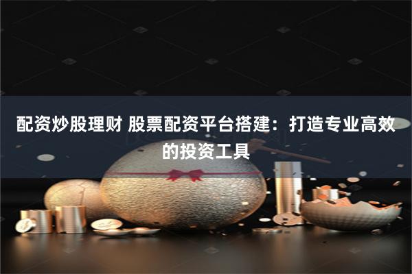 配资炒股理财 股票配资平台搭建：打造专业高效的投资工具