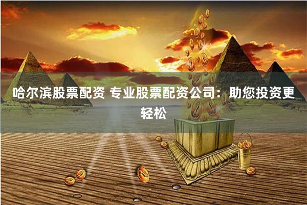 哈尔滨股票配资 专业股票配资公司：助您投资更轻松