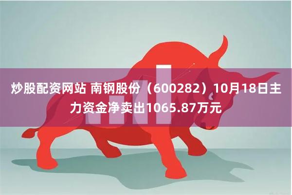 炒股配资网站 南钢股份（600282）10月18日主力资金净卖出1065.87万元