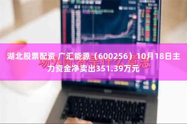 湖北股票配资 广汇能源（600256）10月18日主力资金净卖出351.39万元