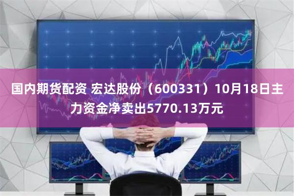 国内期货配资 宏达股份（600331）10月18日主力资金净卖出5770.13万元