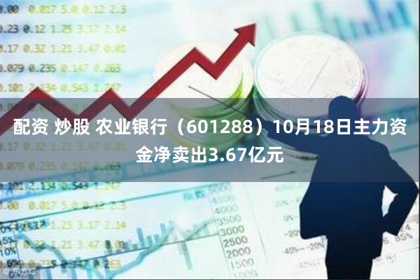 配资 炒股 农业银行（601288）10月18日主力资金净卖出3.67亿元