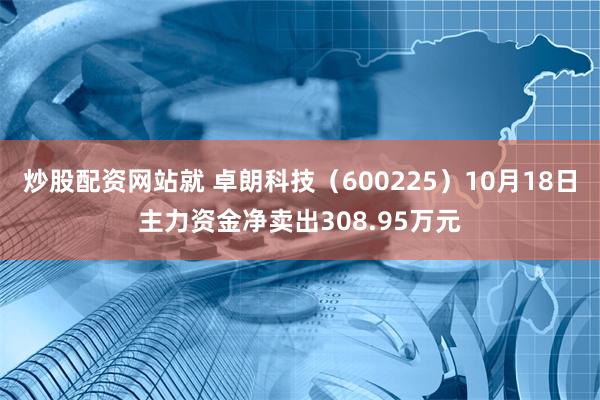 炒股配资网站就 卓朗科技（600225）10月18日主力资金净卖出308.95万元