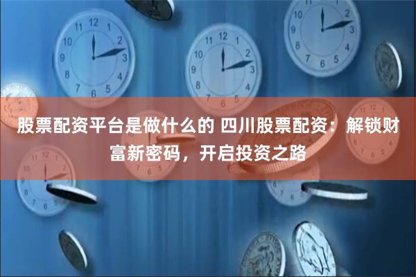 股票配资平台是做什么的 四川股票配资：解锁财富新密码，开启投资之路