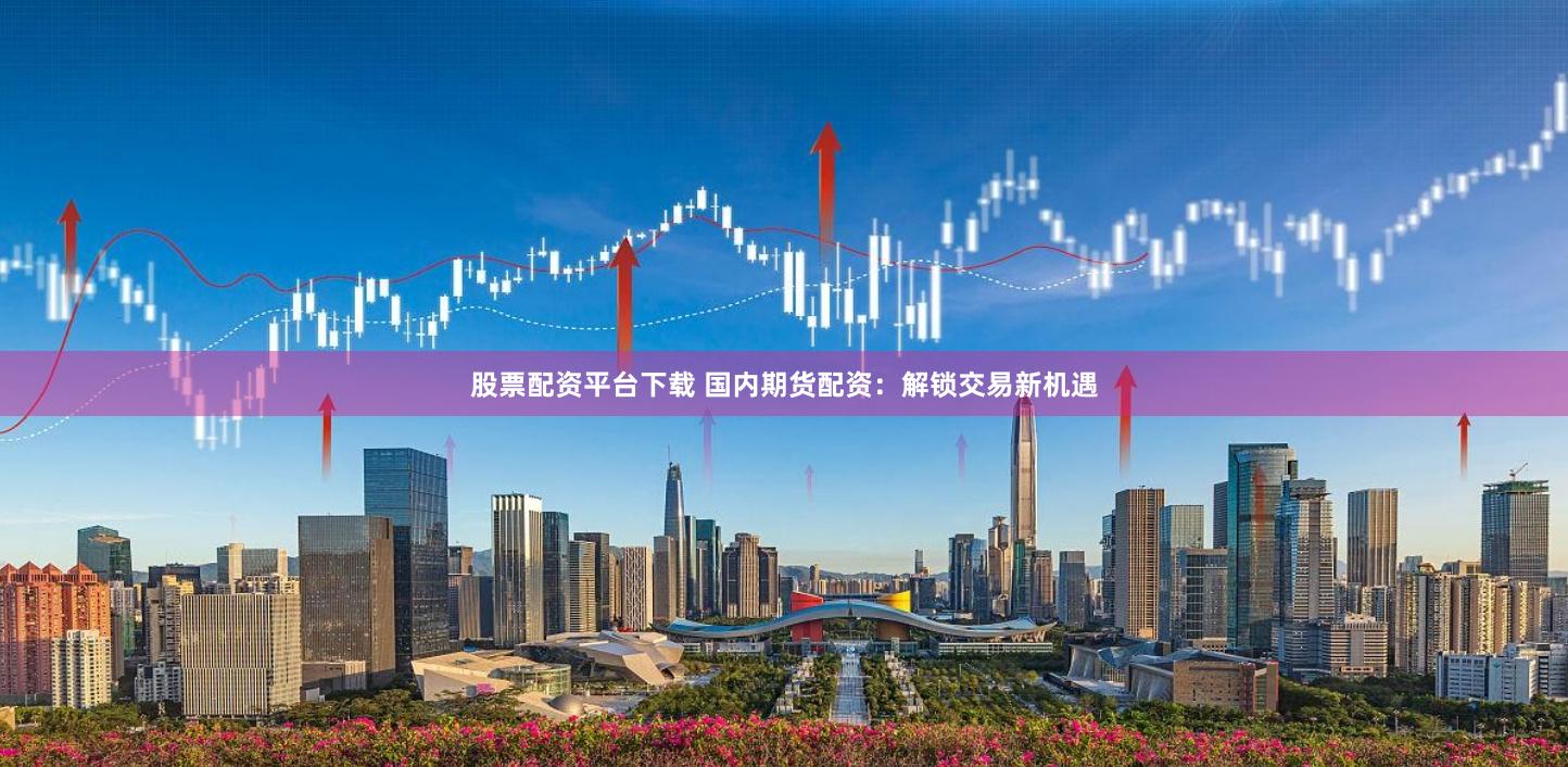 股票配资平台下载 国内期货配资：解锁交易新机遇