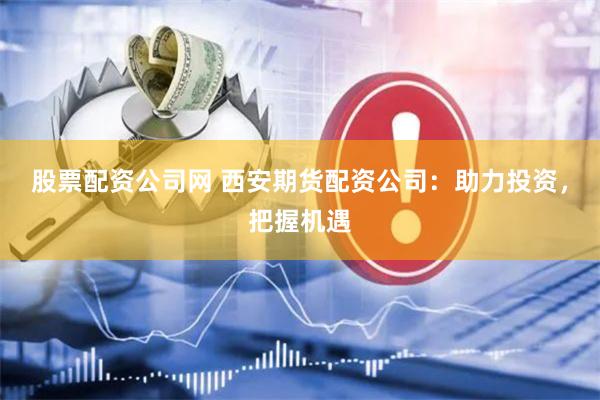 股票配资公司网 西安期货配资公司：助力投资，把握机遇