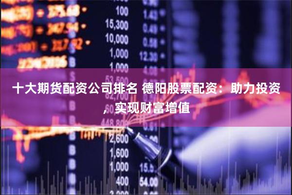 十大期货配资公司排名 德阳股票配资：助力投资，实现财富增值