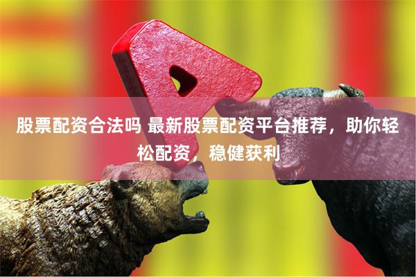 股票配资合法吗 最新股票配资平台推荐，助你轻松配资，稳健获利