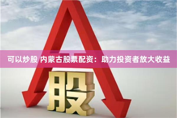 可以炒股 内蒙古股票配资：助力投资者放大收益