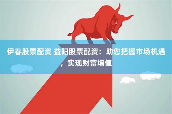 伊春股票配资 益阳股票配资：助您把握市场机遇，实现财富增值
