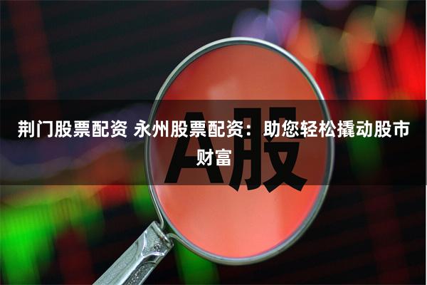 荆门股票配资 永州股票配资：助您轻松撬动股市财富