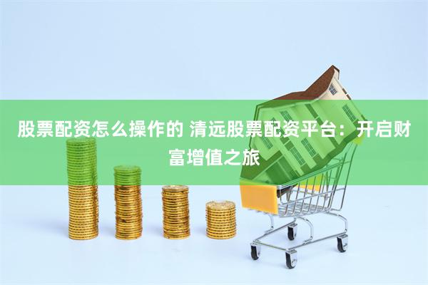 股票配资怎么操作的 清远股票配资平台：开启财富增值之旅