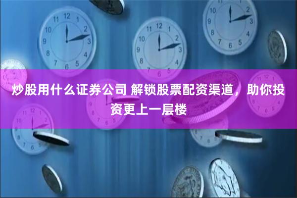 炒股用什么证券公司 解锁股票配资渠道，助你投资更上一层楼