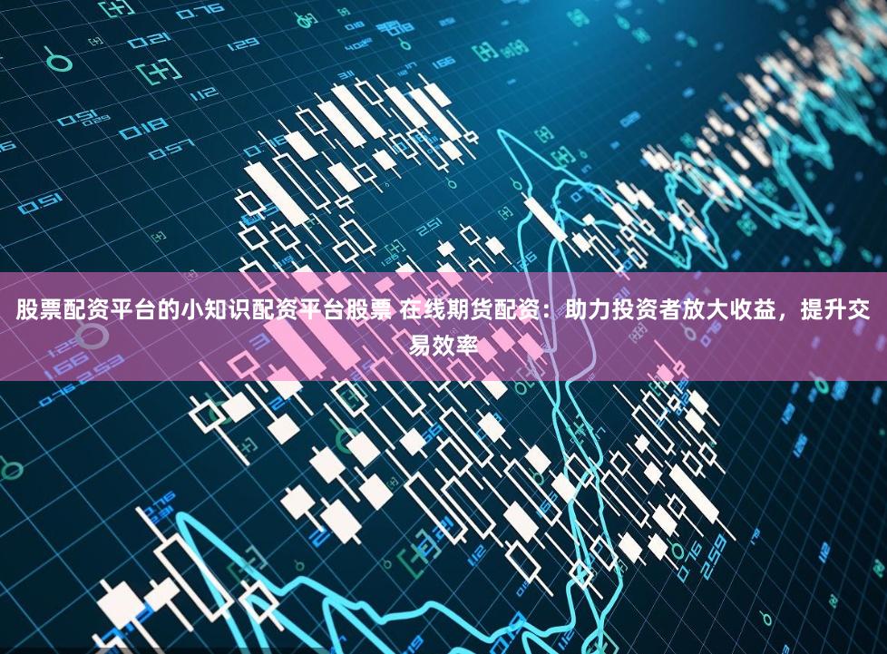 股票配资平台的小知识配资平台股票 在线期货配资:助力投资者放大收益,提升交易效率