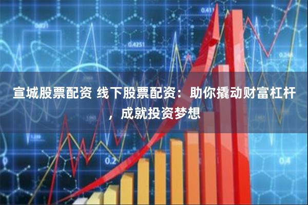 宣城股票配资 线下股票配资：助你撬动财富杠杆，成就投资梦想