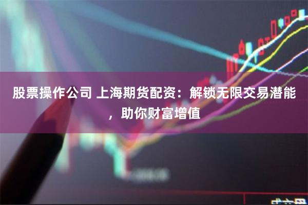 股票操作公司 上海期货配资:解锁无限交易潜能,助你财富增值